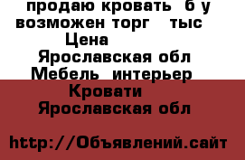 продаю кровать  б/у возможен торг 8 тыс  › Цена ­ 8 000 - Ярославская обл. Мебель, интерьер » Кровати   . Ярославская обл.